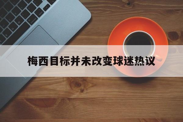 梅西目标并未改变球迷热议(梅西打算) 梅西目标并未改变球迷热议(梅西打算)